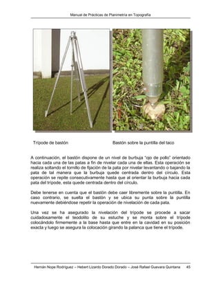 Manual de Prácticas de Planimetría en Topografía
Hernán Nope Rodríguez – Hebert Lizardo Dorado Dorado – José Rafael Guevara Quintana 45
Trípode de bastón Bastón sobre la puntilla del taco
A continuación, el bastón dispone de un nivel de burbuja “ojo de pollo” orientado
hacia cada una de las patas a fin de nivelar cada una de ellas. Esta operación se
realiza soltando el tornillo de fijación de la pata por nivelar levantando o bajando la
pata de tal manera que la burbuja quede centrada dentro del círculo. Esta
operación se repite consecutivamente hasta que al orientar la burbuja hacia cada
pata del trípode, esta quede centrada dentro del círculo.
Debe tenerse en cuenta que el bastón debe caer libremente sobre la puntilla. En
caso contrario, se suelta el bastón y se ubica su punta sobre la puntilla
nuevamente debiéndose repetir la operación de nivelación de cada pata.
Una vez se ha asegurado la nivelación del trípode se procede a sacar
cuidadosamente el teodolito de su estuche y se monta sobre el trípode
colocándolo firmemente a la base hasta que entre en la cavidad en su posición
exacta y luego se asegura la colocación girando la palanca que tiene el trípode.
 