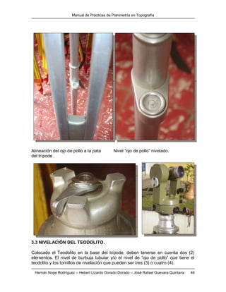 Manual de Prácticas de Planimetría en Topografía
Hernán Nope Rodríguez – Hebert Lizardo Dorado Dorado – José Rafael Guevara Quintana 46
Alineación del ojo de pollo a la pata Nivel “ojo de pollo” nivelado.
del trípode
3.3 NIVELACIÓN DEL TEODOLITO.
Colocado el Teodolito en la base del trípode, deben tenerse en cuenta dos (2)
elementos. El nivel de burbuja tubular y/o el nivel de “ojo de pollo” que tiene el
teodolito y los tornillos de nivelación que pueden ser tres (3) o cuatro (4).
 