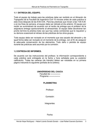 Manual de Prácticas de Planimetría en Topografía
Hernán Nope Rodríguez – Hebert Lizardo Dorado Dorado – José Rafael Guevara Quintana 3
1.1 ENTREGA DEL EQUIPO.
Todo el equipo de trabajo para las prácticas debe ser recibido en el Almacén de
Topografía de la Facultad de Ingeniería Civil 15 minutos antes de cada práctica si
esta inicia después de las 8:00 A.M.. Para las prácticas que inician a las 7:00 A.M.
o en los fines de semana, el equipo debe ser retirado el día anterior. El equipo por
recibir se suministrará de acuerdo con el recibo de entrega que el profesor de la
asignatura entrega oportunamente al almacenista. El equipo debe devolverse tan
pronto termine la práctica toda vez que hay varias comisiones que lo requieren y
su demora ocasionará el retraso de las prácticas de los otros grupos.
Todo equipo debe ser revisado en el momento que sea sacado del almacén y de
igual forma debe ser revisado en el momento de la entrega, con el fin de asegurar
la adecuada conservación de los elementos. Todo daño o pérdida de equipo
durante las prácticas será asumido por la comisión.
1.2 ENTREGA DE INFORMES.
De acuerdo con las instrucciones del profesor, la información correspondiente a
cada práctica será entregada en la fecha y hora señalada para su posterior
calificación. Todas las carteras (de tránsito) deben ser rotuladas en su primera
página indicando lo siguiente (portada de la cartera):
UNIVERSIDAD DEL CAUCA
Facultad de ---------------
Programa -----------------
PLANIMETRIA
Profesor:
Comisión:
Integrantes:
Fecha:
 