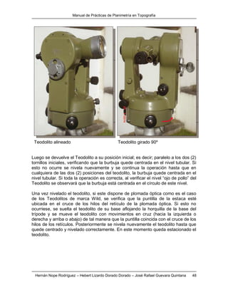Manual de Prácticas de Planimetría en Topografía
Hernán Nope Rodríguez – Hebert Lizardo Dorado Dorado – José Rafael Guevara Quintana 48
Teodolito alineado Teodolito girado 90º
Luego se devuelve el Teodolito a su posición inicial; es decir; paralelo a los dos (2)
tornillos iniciales, verificando que la burbuja quede centrada en el nivel tubular. Si
esto no ocurre se nivela nuevamente y se continua la operación hasta que en
cualquiera de las dos (2) posiciones del teodolito, la burbuja quede centrada en el
nivel tubular. Si toda la operación es correcta, al verificar el nivel “ojo de pollo” del
Teodolito se observará que la burbuja está centrada en el círculo de este nivel.
Una vez nivelado el teodolito, si este dispone de plomada óptica como es el caso
de los Teodolitos de marca Wild, se verifica que la puntilla de la estaca esté
ubicada en el cruce de los hilos del retículo de la plomada óptica. Si esto no
ocurriese, se suelta el teodolito de su base aflojando la horquilla de la base del
trípode y se mueve el teodolito con movimientos en cruz (hacia la izquierda o
derecha y arriba o abajo) de tal manera que la puntilla coincida con el cruce de los
hilos de los retículos. Posteriormente se nivela nuevamente el teodolito hasta que
quede centrado y nivelado correctamente. En este momento queda estacionado el
teodolito.
 