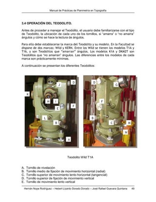 Manual de Prácticas de Planimetría en Topografía
Hernán Nope Rodríguez – Hebert Lizardo Dorado Dorado – José Rafael Guevara Quintana 49
3.4 OPERACIÓN DEL TEODOLITO.
Antes de proceder a manejar el Teodolito, el usuario debe familiarizarse con el tipo
de Teodolito, la ubicación de cada uno de los tornillos, si “amarra” o “no amarra”
ángulos y cómo se hace la lectura de ángulos.
Para ello debe establecerse la marca del Teodolito y su modelo. En la Facultad se
dispone de dos marcas: Wild y KERN. Entre los Wild se tienen los modelos T1A y
T16, y son Teodolitos que “amarran” ángulos. Los modelos K1A y DKM2T son
Teodolitos que “no amarran” ángulos. Las diferencias entre los modelos de cada
marca son prácticamente mínimas.
A continuación se presentan los diferentes Teodolitos:
Teodolito Wild T1A
A. Tornillo de nivelación
B. Tornillo medio de fijación de movimiento horizontal (radial)
C. Tornillo superior de movimiento lento horizontal (tangencial)
D. Tornillo superior de fijación de movimiento vertical
E. Tornillo de movimiento lento vertical
 
