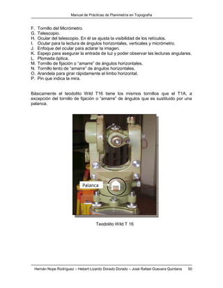 Manual de Prácticas de Planimetría en Topografía
Hernán Nope Rodríguez – Hebert Lizardo Dorado Dorado – José Rafael Guevara Quintana 50
F. Tornillo del Micrómetro.
G. Telescopio.
H. Ocular del telescopio. En él se ajusta la visibilidad de los retículos.
I. Ocular para la lectura de ángulos horizontales, verticales y micrómetro.
J. Enfoque del ocular para aclarar la imagen.
K. Espejo para asegurar la entrada de luz y poder observar las lecturas angulares.
L. Plomada óptica.
M. Tornillo de fijación o “amarre” de ángulos horizontales.
N. Tornillo lento de “amarre” de ángulos horizontales.
O. Arandela para girar rápidamente el limbo horizontal.
P. Pin que indica la mira.
Básicamente el teodolito Wild T16 tiene los mismos tornillos que el T1A, a
excepción del tornillo de fijación o “amarre” de ángulos que es sustituido por una
palanca.
Teodolito Wild T 16
 