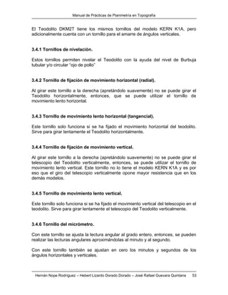 Manual de Prácticas de Planimetría en Topografía
Hernán Nope Rodríguez – Hebert Lizardo Dorado Dorado – José Rafael Guevara Quintana 53
El Teodolito DKM2T tiene los mismos tornillos del modelo KERN K1A, pero
adicionalmente cuenta con un tornillo para el amarre de ángulos verticales.
3.4.1 Tornillos de nivelación.
Estos tornillos permiten nivelar el Teodolito con la ayuda del nivel de Burbuja
tubular y/o circular “ojo de pollo”
3.4.2 Tornillo de fijación de movimiento horizontal (radial).
Al girar este tornillo a la derecha (apretándolo suavemente) no se puede girar el
Teodolito horizontalmente, entonces, que se puede utilizar el tornillo de
movimiento lento horizontal.
3.4.3 Tornillo de movimiento lento horizontal (tangencial).
Este tornillo solo funciona si se ha fijado el movimiento horizontal del teodolito.
Sirve para girar lentamente el Teodolito horizontalmente.
3.4.4 Tornillo de fijación de movimiento vertical.
Al girar este tornillo a la derecha (apretándolo suavemente) no se puede girar el
telescopio del Teodolito verticalmente, entonces, se puede utilizar el tornillo de
movimiento lento vertical. Este tornillo no lo tiene el modelo KERN K1A y es por
eso que el giro del telescopio verticalmente opone mayor resistencia que en los
demás modelos.
3.4.5 Tornillo de movimiento lento vertical.
Este tornillo solo funciona si se ha fijado el movimiento vertical del telescopio en el
teodolito. Sirve para girar lentamente el telescopio del Teodolito verticalmente.
3.4.6 Tornillo del micrómetro.
Con este tornillo se ajusta la lectura angular al grado entero, entonces, se pueden
realizar las lecturas angulares aproximándolas al minuto y al segundo.
Con este tornillo también se ajustan en cero los minutos y segundos de los
ángulos horizontales y verticales.
 