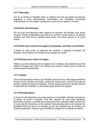 Manual de Prácticas de Planimetría en Topografía
Hernán Nope Rodríguez – Hebert Lizardo Dorado Dorado – José Rafael Guevara Quintana 54
3.4.7 Telescopio.
Con él, se orienta el Teodolito hacia un objetivo con el fin de realizar las lecturas
angulares y trazar alineamientos horizontales. Los Teodolitos enunciados
anteriormente son de imagen invertida por lo que todo se observa “al revés”.
3.4.8 Ocular del telescopio.
Por el ocular del telescopio debe observar el operador del teodolito para lanzar
visuales. Al girar el dispositivo que está en su contorno (anillo exterior), se ajustan
(aclaran) los hilos de los retículos para lanzar una visual precisa en el punto
exacto.
3.4.9 Ocular para la lectura de ángulos horizontales, verticales y micrómetro.
A través de este ocular, se observan las ventanas V (ángulos verticales), AZ
(ángulos horizontales) y micrómetro de los ángulos por medir.
3.4.10 Enfoque para aclarar la imagen.
Debido a que las distancias de los objetivos son variables, este dispositivo permite
aclarar la imagen para definir con certeza una visual de manera que un punto se
puede localizar exactamente.
3.4.11 Espejo.
Como los dispositivos internos del Teodolito carecen de luz, este espejo permite la
entrada de luz al limbo horizontal y vertical de manera que a través del ocular se
puedan realizar las lecturas angulares. Si este espejo permanece cerrado durante
la operación del Teodolito, no se pueden hacer lecturas de ángulos.
3.4.12 Plomada Optica.
A través de este dispositivo se puede observar si el teodolito está bien centrado en
la estaca de punto o estación. Para ello, dispone de unos hilos reticulares
horizontal y vertical. La puntilla de la estaca de punto o estación debe coincidir con
el cruce del hilo horizontal y el hilo vertical. Esta plomada óptica solo la tienen los
teodolitos Wild que hay en la facultad, ya que son aquellos que se instalan con
trípode de plomada, mientras que los KERN se instalan con el trípode de bastón.
 