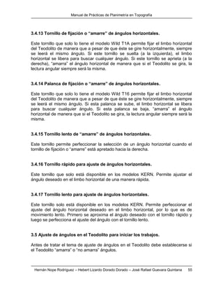 Manual de Prácticas de Planimetría en Topografía
Hernán Nope Rodríguez – Hebert Lizardo Dorado Dorado – José Rafael Guevara Quintana 55
3.4.13 Tornillo de fijación o “amarre” de ángulos horizontales.
Este tornillo que solo lo tiene el modelo Wild T1A permite fijar el limbo horizontal
del Teodolito de manera que a pesar de que éste se gire horizontalmente, siempre
se leerá el mismo ángulo. Si este tornillo se suelta (a la izquierda), el limbo
horizontal se libera para buscar cualquier ángulo. Si este tornillo se aprieta (a la
derecha), “amarra” el ángulo horizontal de manera que si el Teodolito se gira, la
lectura angular siempre será la misma.
3.4.14 Palanca de fijación o “amarre” de ángulos horizontales.
Este tornillo que solo lo tiene el modelo Wild T16 permite fijar el limbo horizontal
del Teodolito de manera que a pesar de que éste se gire horizontalmente, siempre
se leerá el mismo ángulo. Si esta palanca se sube, el limbo horizontal se libera
para buscar cualquier ángulo. Si esta palanca se baja, “amarra” el ángulo
horizontal de manera que si el Teodolito se gira, la lectura angular siempre será la
misma.
3.4.15 Tornillo lento de “amarre” de ángulos horizontales.
Este tornillo permite perfeccionar la selección de un ángulo horizontal cuando el
tornillo de fijación o “amarre” está apretado hacia la derecha.
3.4.16 Tornillo rápido para ajuste de ángulos horizontales.
Este tornillo que solo está disponible en los modelos KERN. Permite ajustar el
ángulo deseado en el limbo horizontal de una manera rápida.
3.4.17 Tornillo lento para ajuste de ángulos horizontales.
Este tornillo solo está disponible en los modelos KERN. Permite perfeccionar el
ajuste del ángulo horizontal deseado en el limbo horizontal, por lo que es de
movimiento lento. Primero se aproxima el ángulo deseado con el tornillo rápido y
luego se perfecciona el ajuste del ángulo con el tornillo lento.
3.5 Ajuste de ángulos en el Teodolito para iniciar los trabajos.
Antes de tratar el tema de ajuste de ángulos en el Teodolito debe establecerse si
el Teodolito “amarra” o “no amarra” ángulos.
 