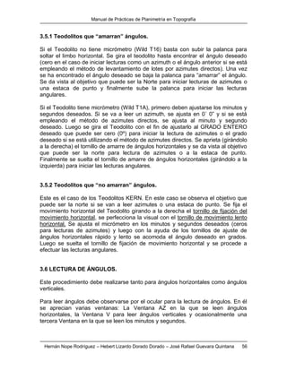 Manual de Prácticas de Planimetría en Topografía
Hernán Nope Rodríguez – Hebert Lizardo Dorado Dorado – José Rafael Guevara Quintana 56
3.5.1 Teodolitos que “amarran” ángulos.
Si el Teodolito no tiene micrómetro (Wild T16) basta con subir la palanca para
soltar el limbo horizontal. Se gira el teodolito hasta encontrar el ángulo deseado
(cero en el caso de iniciar lecturas como un azimuth o el ángulo anterior si se está
empleando el método de levantamiento de lotes por azimutes directos). Una vez
se ha encontrado el ángulo deseado se baja la palanca para “amarrar” el ángulo.
Se da vista al objetivo que puede ser la Norte para iniciar lecturas de azimutes o
una estaca de punto y finalmente sube la palanca para iniciar las lecturas
angulares.
Si el Teodolito tiene micrómetro (Wild T1A), primero deben ajustarse los minutos y
segundos deseados. Si se va a leer un azimuth, se ajusta en 0´ 0” y si se está
empleando el método de azimutes directos, se ajusta al minuto y segundo
deseado. Luego se gira el Teodolito con el fin de ajustarlo al GRADO ENTERO
deseado que puede ser cero (0º) para iniciar la lectura de azimutes o el grado
deseado si se está utilizando el método de azimutes directos. Se aprieta (girándolo
a la derecha) el tornillo de amarre de ángulos horizontales y se da vista al objetivo
que puede ser la norte para lectura de azimutes o a la estaca de punto.
Finalmente se suelta el tornillo de amarre de ángulos horizontales (girándolo a la
izquierda) para iniciar las lecturas angulares.
3.5.2 Teodolitos que “no amarran” ángulos.
Este es el caso de los Teodolitos KERN. En este caso se observa el objetivo que
puede ser la norte si se van a leer azimutes o una estaca de punto. Se fija el
movimiento horizontal del Teodolito girando a la derecha el tornillo de fijación del
movimiento horizontal, se perfecciona la visual con el tornillo de movimiento lento
horizontal. Se ajusta el micrómetro en los minutos y segundos deseados (ceros
para lecturas de azimutes) y luego con la ayuda de los tornillos de ajuste de
ángulos horizontales rápido y lento se acomoda el ángulo deseado en grados.
Luego se suelta el tornillo de fijación de movimiento horizontal y se procede a
efectuar las lecturas angulares.
3.6 LECTURA DE ÁNGULOS.
Este procedimiento debe realizarse tanto para ángulos horizontales como ángulos
verticales.
Para leer ángulos debe observarse por el ocular para la lectura de ángulos. En él
se aprecian varias ventanas: La Ventana AZ en la que se leen ángulos
horizontales, la Ventana V para leer ángulos verticales y ocasionalmente una
tercera Ventana en la que se leen los minutos y segundos.
 