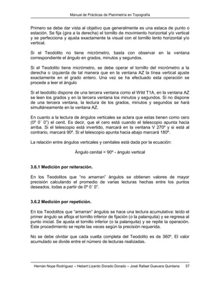 Manual de Prácticas de Planimetría en Topografía
Hernán Nope Rodríguez – Hebert Lizardo Dorado Dorado – José Rafael Guevara Quintana 57
Primero se debe dar vista al objetivo que generalmente es una estaca de punto o
estación. Se fija (gira a la derecha) el tornillo de movimiento horizontal y/o vertical
y se perfecciona y ajusta exactamente la visual con el tornillo lento horizontal y/o
vertical.
Si el Teodolito no tiene micrómetro, basta con observar en la ventana
correspondiente el ángulo en grados, minutos y segundos.
Si el Teodolito tiene micrómetro, se debe operar el tornillo del micrómetro a la
derecha o izquierda de tal manera que en la ventana AZ la línea vertical ajuste
exactamente en el grado entero. Una vez se ha efectuado esta operación se
procede a leer el ángulo
Si el teodolito dispone de una tercera ventana como el Wild T1A, en la ventana AZ
se leen los grados y en la tercera ventana los minutos y segundos. Si no dispone
de una tercera ventana, la lectura de los grados, minutos y segundos se hará
simultáneamente en la ventana AZ.
En cuanto a la lectura de ángulos verticales se aclara que estas tienen como cero
(0º 0´ 0”) el cenit. Es decir, que el cero está cuando el telescopio apunta hacia
arriba. Si el telescopio está invertido, marcará en la ventana V 270º y si está al
contrario, marcará 90º. Si el telescopio apunta hacia abajo marcará 180º.
La relación entre ángulos verticales y cenitales está dada por la ecuación:
Ángulo cenital = 90º - ángulo vertical
3.6.1 Medición por reiteración.
En los Teodolitos que “no amarran” ángulos se obtienen valores de mayor
precisión calculando el promedio de varias lecturas hechas entre los puntos
deseados, todas a partir de 0º 0´ 0”.
3.6.2 Medición por repetición.
En los Teodolitos que “amarran” ángulos se hace una lectura acumulativa: leído el
primer ángulo se afloja el tornillo inferior de fijación (o la palanquita) y se regresa al
punto inicial. Se ajusta el tornillo inferior (o la palanquita) y se repite la operación.
Este procedimiento se repite las veces según la precisión requerida.
No se debe olvidar que cada vuelta completa del Teodolito es de 360º. El valor
acumulado se divide entre el número de lecturas realizadas.
 