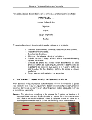 Manual de Prácticas de Planimetría en Topografía
Hernán Nope Rodríguez – Hebert Lizardo Dorado Dorado – José Rafael Guevara Quintana 4
Para cada práctica, debe indicarse en su primera página lo siguiente (portada):
PRACTICA No. ---
Nombre de la práctica:
Objetivos:
Lugar:
Equipo empleado:
Fecha:
En cuanto al contenido de cada práctica debe registrarse lo siguiente:
 Clase de levantamiento, objetivos y descripción de la práctica.
 Procedimiento empleado.
 Condiciones climáticas.
 Métodos y fórmulas de cálculo si los hubiere
 Cartera de campo, dibujo a mano alzada indicando la norte y
detalles necesarios.
 Cálculos de oficina los cuales varían dependiendo de cada
práctica: Cartera de ajuste angular, cartera de coordenadas de
la poligonal de base con sus ajustes si lo requiere, cartera de
coordenadas de los detalles, cartera de áreas y dibujos
auxiliares.
 Dibujo a escala indicando la norte respectiva
1.3 CONOCIMIENTO Y MANEJO DE ELEMENTOS DE TRABAJO.
Antes de iniciar cualquier práctica, es fundamental conocer el equipo con el que se
va a trabajar y cuál es su uso. Igualmente deben conocerse algunas convenciones
o normas de trabajo que servirán en adelante para un trabajo adecuado dentro de
la comisión de topografía.
Jalones: Son elementos metálicos o de madera de 2 metros de longitud y 4
centímetros de diámetro. Están pintados en franjas de 20 centímetros cada
una, alternadas entre los colores blanco y rojo para facilitar su visión en el
campo permitiendo establecer puntos transitorios y trazar alineamientos.
 