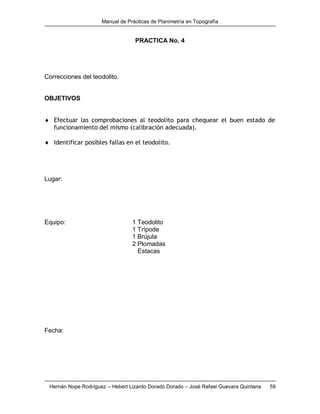 Manual de Prácticas de Planimetría en Topografía
Hernán Nope Rodríguez – Hebert Lizardo Dorado Dorado – José Rafael Guevara Quintana 59
PRACTICA No. 4
Correcciones del teodolito.
OBJETIVOS
 Efectuar las comprobaciones al teodolito para chequear el buen estado de
funcionamiento del mismo (calibración adecuada).
 Identificar posibles fallas en el teodolito.
Lugar:
Equipo: 1 Teodolito
1 Trípode
1 Brújula
2 Plomadas
Estacas
Fecha:
 