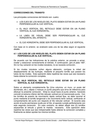 Manual de Prácticas de Planimetría en Topografía
Hernán Nope Rodríguez – Hebert Lizardo Dorado Dorado – José Rafael Guevara Quintana 60
CORRECCIONES DEL TRANSITO
Las principales correcciones del tránsito son cuatro:
 LOS EJES DE LOS NIVELES DEL PLATO DEBEN ESTAR EN UN PLANO
PERPENDICULAR AL EJE VERTICAL.
 EL HILO VERTICAL DEL RETICULO DEBE ESTAR EN UN PLANO
VERTICAL AL EJE HORIZONTAL.
 LA LINEA DE VISUAL DEBE SER PERPENDICULAR AL EJE
HORIZONTAL DEL APARATO.
 EL EJE HORIZONTAL DEBE SER PERPENDICULAR AL EJE VERTICAL.
Con base en lo anterior, se analizará cada una de las ellas según el siguiente
detalle:
4.1 LOS EJES DE LOS NIVELES DEL PLATO DEBEN ESTAR EN UN PLANO
PERPENDICULAR AL EJE VERTICAL.
De acuerdo con las indicaciones de la práctica anterior, se procede a armar,
nivelar y estacionar correctamente el tránsito. A continuación, gire el plato 180º.
Sin no hay variación en los niveles tubulares, no se necesita corrección.
Si los niveles tubulares sufren alguna alteración, corríjase la mitad del
desplazamiento de las burbujas, mediante el pequeño tornillo que poseen los
tubos de los niveles. Esta operación debe repetirse las veces que sea necesario
hasta obtener la corrección completa.
4.2 EL HILO VERTICAL DEL RETICULO DEBE ESTAR EN UN PLANO
VERTICAL AL EJE HORIZONTAL.
Sobre un elemento completamente fijo (Una columna, un muro, un poste del
alumbrado, etc.), elijase o marque un punto pequeño que sirva de referencia para
efectuar la presente corrección. Dirija la visual hacia el punto anterior, haciendo
coincidir el extremo inferior del hilo reticular vertical con el mencionado punto. Con
los tornillos de presión de movimiento rápido vertical fijos, se debe recorrer el
punto mediante el tornillo tangencial o de movimiento lento vertical, verificando el
comportamiento del punto con respecto al hilo reticular vertical. Si durante esta
acción el punto permanece oculto por el hilo, el aparato cumple perfectamente con
esta segunda corrección. En caso contrario, se deben aflojar dos (2) tornillos
adyacentes al retículo y girarlo la medida necesaria. Esta operación debe
repetirse las veces que sea indispensable hasta obtener la corrección completa y
finalmente se deben apretar los mismos tornillos.
 