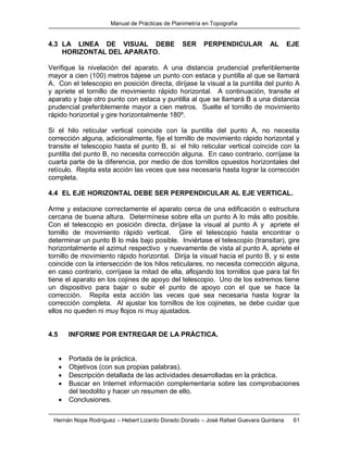 Manual de Prácticas de Planimetría en Topografía
Hernán Nope Rodríguez – Hebert Lizardo Dorado Dorado – José Rafael Guevara Quintana 61
4.3 LA LINEA DE VISUAL DEBE SER PERPENDICULAR AL EJE
HORIZONTAL DEL APARATO.
Verifique la nivelación del aparato. A una distancia prudencial preferiblemente
mayor a cien (100) metros bájese un punto con estaca y puntilla al que se llamará
A. Con el telescopio en posición directa, diríjase la visual a la puntilla del punto A
y apriete el tornillo de movimiento rápido horizontal. A continuación, transite el
aparato y baje otro punto con estaca y puntilla al que se llamará B a una distancia
prudencial preferiblemente mayor a cien metros. Suelte el tornillo de movimiento
rápido horizontal y gire horizontalmente 180º.
Si el hilo reticular vertical coincide con la puntilla del punto A, no necesita
corrección alguna, adicionalmente, fije el tornillo de movimiento rápido horizontal y
transite el telescopio hasta el punto B, si el hilo reticular vertical coincide con la
puntilla del punto B, no necesita corrección alguna. En caso contrario, corríjase la
cuarta parte de la diferencia, por medio de dos tornillos opuestos horizontales del
retículo. Repita esta acción las veces que sea necesaria hasta lograr la corrección
completa.
4.4 EL EJE HORIZONTAL DEBE SER PERPENDICULAR AL EJE VERTICAL.
Arme y estacione correctamente el aparato cerca de una edificación o estructura
cercana de buena altura. Determínese sobre ella un punto A lo más alto posible.
Con el telescopio en posición directa, diríjase la visual al punto A y apriete el
tornillo de movimiento rápido vertical. Gire el telescopio hasta encontrar o
determinar un punto B lo más bajo posible. Inviértase el telescopio (transitar), gire
horizontalmente el azimut respectivo y nuevamente de vista al punto A, apriete el
tornillo de movimiento rápido horizontal. Dirija la visual hacia el punto B, y si este
coincide con la intersección de los hilos reticulares, no necesita corrección alguna,
en caso contrario, corríjase la mitad de ella, aflojando los tornillos que para tal fin
tiene el aparato en los cojines de apoyo del telescopio. Uno de los extremos tiene
un dispositivo para bajar o subir el punto de apoyo con el que se hace la
corrección. Repita esta acción las veces que sea necesaria hasta lograr la
corrección completa. Al ajustar los tornillos de los cojinetes, se debe cuidar que
ellos no queden ni muy flojos ni muy ajustados.
4.5 INFORME POR ENTREGAR DE LA PRÁCTICA.
 Portada de la práctica.
 Objetivos (con sus propias palabras).
 Descripción detallada de las actividades desarrolladas en la práctica.
 Buscar en Internet información complementaria sobre las comprobaciones
del teodolito y hacer un resumen de ello.
 Conclusiones.
 