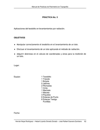 Manual de Prácticas de Planimetría en Topografía
Hernán Nope Rodríguez – Hebert Lizardo Dorado Dorado – José Rafael Guevara Quintana 62
PRACTICA No. 5
Aplicaciones del teodolito en levantamientos por radiación.
OBJETIVOS
 Manipular correctamente el teodolito en el levantamiento de un lote.
 Efectuar el levantamiento de un lote aplicando el método de radiación.
 Adquirir destrezas en el cálculo de coordenadas y áreas para la medición de
un lote.
Lugar:
Equipo: 1 Teodolito
1 Trípode
1 Brújula
5 Jalones
2 Plomadas
1 Cinta
1 Machete
1 Maceta
3 Piquetes
6 Estacas de Punto
6 Estacas Testigo
Puntillas
Fecha:
 