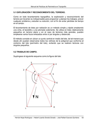 Manual de Prácticas de Planimetría en Topografía
Hernán Nope Rodríguez – Hebert Lizardo Dorado Dorado – José Rafael Guevara Quintana 63
5.1 EXPLORACIÓN Y RECONOCIMIENTO DEL TERRENO.
Como en todo levantamiento topográfico, la exploración y reconocimiento del
terreno por levantar es indispensable para programar y planear los trabajos; prever
cualquier problema y estudiar su solución, con el fin de evitar pérdidas de tiempo
en el campo.
El levantamiento de lotes por radiación es un método simple y rápido empleando
una cinta, el teodolito y una plomada solamente. Se utiliza en lotes relativamente
pequeños en terreno plano y en el caso de terrenos más grandes, pueden
emplearse varios focos enlazados entre sí por ángulos y distancias.
El método consiste en ubicar un punto central en medio del lote, de tal manera que
desde ahí puedan observarse todos los vértices de la poligonal que conforma el
contorno del lote (perímetro del lote), evitando que se realicen lecturas con
ángulos pequeños.
5.2 TRABAJO DE CAMPO.
Supóngase el siguiente esquema como la figura del lote:
1
2
f
3
4
5
6
7
8
N
 