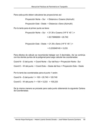 Manual de Prácticas de Planimetría en Topografía
Hernán Nope Rodríguez – Hebert Lizardo Dorado Dorado – José Rafael Guevara Quintana 65
Para cada punto deben calcularse las proyecciones así:
Proyección Norte – Sur = Distancia x Coseno (Azimuth)
Proyección Este - Oeste = Distancia x Seno (Azimuth)
Por lo tanto para el primer punto se tiene:
Proyección Norte – Sur = 21.39 x Coseno (14º 9´ 40´´) =
= 20.73999269 = 20.740
Proyección Este - Oeste = 21.39 x Seno (14º 9´ 40´´) =
= 5.233049145 = 5.233
Para efectos de cálculo se recomienda trabajar con 3 decimales. Así se continúa
con los demás puntos de la poligonal para luego calcular las coordenadas:
Coord N – S del punto = Coord Norte – Sur del foco + Proyección Norte - Sur
Coord E – W del punto = Coord Este – Oeste del foco + Proyección Este - Oeste
Por lo tanto las coordenadas para el punto 1 serán:
Coord N – S del punto 1 = 100 + 20.740 = 120.740
Coord E – W del punto 1 = 100 + 5.233 = 105.233
De la misma manera se procede para cada punto obteniendo la siguiente Cartera
de Coordenadas:
 
