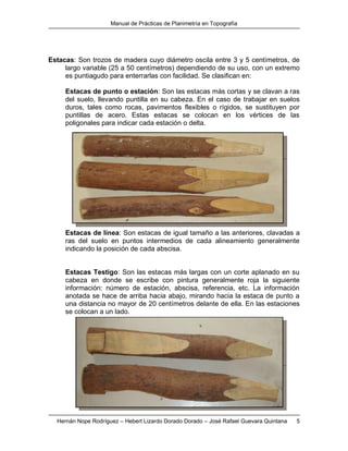 Manual de Prácticas de Planimetría en Topografía
Hernán Nope Rodríguez – Hebert Lizardo Dorado Dorado – José Rafael Guevara Quintana 5
Estacas: Son trozos de madera cuyo diámetro oscila entre 3 y 5 centímetros, de
largo variable (25 a 50 centímetros) dependiendo de su uso, con un extremo
es puntiagudo para enterrarlas con facilidad. Se clasifican en:
Estacas de punto o estación: Son las estacas más cortas y se clavan a ras
del suelo, llevando puntilla en su cabeza. En el caso de trabajar en suelos
duros, tales como rocas, pavimentos flexibles o rígidos, se sustituyen por
puntillas de acero. Estas estacas se colocan en los vértices de las
poligonales para indicar cada estación o delta.
Estacas de línea: Son estacas de igual tamaño a las anteriores, clavadas a
ras del suelo en puntos intermedios de cada alineamiento generalmente
indicando la posición de cada abscisa.
Estacas Testigo: Son las estacas más largas con un corte aplanado en su
cabeza en donde se escribe con pintura generalmente roja la siguiente
información: número de estación, abscisa, referencia, etc. La información
anotada se hace de arriba hacia abajo, mirando hacia la estaca de punto a
una distancia no mayor de 20 centímetros delante de ella. En las estaciones
se colocan a un lado.
 