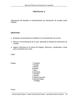 Manual de Prácticas de Planimetría en Topografía
Hernán Nope Rodríguez – Hebert Lizardo Dorado Dorado – José Rafael Guevara Quintana 68
PRACTICA No. 6
Aplicaciones del teodolito en levantamientos por intersección de visuales (base
medida).
OBJETIVOS
 Manipular correctamente el teodolito en el levantamiento de un lote.
 Efectuar el levantamiento de un lote, aplicando el método de intersección de
visuales.
 Adquirir destrezas en el cálculo de ángulos, distancias, coordenadas y áreas
para la medición de un lote.
Lugar:
Equipo: 1 Teodolito
1 Trípode
1 Brújula
5 jalones
1 cinta
2 plomadas
1 machete
1 maceta
2 estacas de punto
2 estacas testigo
Puntillas.
Fecha:
 
