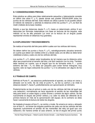 Manual de Prácticas de Planimetría en Topografía
Hernán Nope Rodríguez – Hebert Lizardo Dorado Dorado – José Rafael Guevara Quintana 69
6.1 CONSIDERACIONES PREVIAS.
Esta práctica se utiliza para lotes relativamente pequeños y básicamente consiste
en definir dos sitios F1 y F2 desde donde sea posible VISUALIZAR todos los
puntos de los vértices del lote. Este método se utiliza cuando no es posible utilizar
el método de radiación y además la distancia entre los puntos F1 y F2 es fácil de
medir (método de la base medida).
Debido a que las distancias desde F1 o F2 hasta un determinado vértice X son
deducidas por fórmulas matemáticas con base en lecturas de los ángulos, este
método no es de alta precisión (un error en la lectura de un ángulo puede
representar errores en distancia muy grandes).
6.2 EXPLORACION Y RECONOCIMIENTO.
Se realiza el recorrido del lote para definir cuales son los vértices del mismo.
Se deben definir los puntos o focos F1 y F2, estratégicamente ubicados teniendo
en cuenta que deben ser visibles entre si y desde cada uno de ellos se debe tener
visibilidad a todos y cada uno de los vértices del lote.
Los puntos F1 y F2 deben estar localizados de tal manera que la distancia entre
ellos sea proporcional al tamaño del lote y de fácil medición con la cinta. También
debe tenerse en cuenta, que el ángulo que ha de formarse entre F1 – punto
extremo del lote - F2 no debe ser pequeño para evitar formar triángulos muy
agudos; esto se logra colocando los puntos 1 y 2 no alineados con alguno de los
vértices.
6.3 TRABAJO DE CAMPO.
Definido el Punto F1, se estaciona perfectamente el aparato, se coloca en ceros y
alineado con la norte. Se da vista al punto F2, se lee su azimut y se mide la
distancia desde F1 hacia F2 preferiblemente con aproximación al milímetro.
Posteriormente se lee el azimut a cada uno de los vértices del lote (al igual que
una radiación), normalmente se hace siguiendo el sentido de las manecillas del
reloj para tener un orden lógico y evitar errores u omisión de algún vértice. Se lee
nuevamente el ángulo del primer vértice y su valor no debe ser diferente de la
primera lectura en más de la aproximación del equipo; de lo contrario se debe
hacer nuevamente la lectura de todos los ángulos.
Se traslada el equipo al foco F2, se centra y nivela. Se amarra en ceros y alineado
con el foco F1, se toman los ángulos positivos de cada uno de los vértices del lote
siguiendo nuevamente el sentido de las manecillas del reloj (al igual que una
radiación). De manera similar al caso anterior, se lee el ángulo del primer punto
 