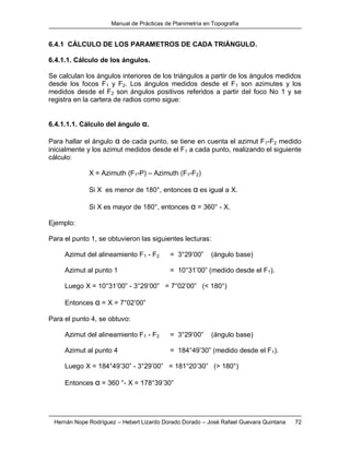Manual de Prácticas de Planimetría en Topografía
Hernán Nope Rodríguez – Hebert Lizardo Dorado Dorado – José Rafael Guevara Quintana 72
6.4.1 CÁLCULO DE LOS PARAMETROS DE CADA TRIÁNGULO.
6.4.1.1. Cálculo de los ángulos.
Se calculan los ángulos interiores de los triángulos a partir de los ángulos medidos
desde los focos F1 y F2. Los ángulos medidos desde el F1 son azimutes y los
medidos desde el F2 son ángulos positivos referidos a partir del foco No 1 y se
registra en la cartera de radios como sigue:
6.4.1.1.1. Cálculo del ángulo α.
Para hallar el ángulo α de cada punto, se tiene en cuenta el azimut F1-F2 medido
inicialmente y los azimut medidos desde el F1 a cada punto, realizando el siguiente
cálculo:
X = Azimuth (F1-P) – Azimuth (F1-F2)
Si X es menor de 180°, entonces α es igual a X.
Si X es mayor de 180°, entonces α = 360° - X.
Ejemplo:
Para el punto 1, se obtuvieron las siguientes lecturas:
Azimut del alineamiento F1 - F2 = 3°29’00” (ángulo base)
Azimut al punto 1 = 10°31’00” (medido desde el F1).
Luego X = 10°31’00” - 3°29’00” = 7°02’00” (< 180°)
Entonces α = X = 7°02’00”
Para el punto 4, se obtuvo:
Azimut del alineamiento F1 - F2 = 3°29’00” (ángulo base)
Azimut al punto 4 = 184°49’30” (medido desde el F1).
Luego X = 184°49’30” - 3°29’00” = 181°20’30” (> 180°)
Entonces α = 360 °- X = 178°39’30”
 