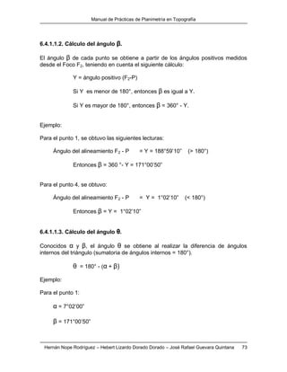 Manual de Prácticas de Planimetría en Topografía
Hernán Nope Rodríguez – Hebert Lizardo Dorado Dorado – José Rafael Guevara Quintana 73
6.4.1.1.2. Cálculo del ángulo β.
El ángulo β de cada punto se obtiene a partir de los ángulos positivos medidos
desde el Foco F2, teniendo en cuenta el siguiente cálculo:
Y = ángulo positivo (F2-P)
Si Y es menor de 180°, entonces β es igual a Y.
Si Y es mayor de 180°, entonces β = 360° - Y.
Ejemplo:
Para el punto 1, se obtuvo las siguientes lecturas:
Ángulo del alineamiento F2 - P = Y = 188°59’10” (> 180°)
Entonces β = 360 °- Y = 171°00’50”
Para el punto 4, se obtuvo:
Ángulo del alineamiento F2 - P = Y = 1°02’10” (< 180°)
Entonces β = Y = 1°02’10”
6.4.1.1.3. Cálculo del ángulo θ.
Conocidos α y β, el ángulo θ se obtiene al realizar la diferencia de ángulos
internos del triángulo (sumatoria de ángulos internos = 180°).
θ = 180° - (α + β)
Ejemplo:
Para el punto 1:
α = 7°02’00”
β = 171°00’50”
 