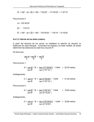 Manual de Prácticas de Planimetría en Topografía
Hernán Nope Rodríguez – Hebert Lizardo Dorado Dorado – José Rafael Guevara Quintana 74
θ = 180° - (α + β) = 180° - 7°02’00” - 171°00’50” = 1°57’10”
Para el punto 4:
α = 178°39’30”
β = 1°02’10”
θ = 180° - (α + β) = 180° - 178°39’30” - 1°02’10” = 0°18’20”
6.4.1.2. Cálculo de los lados (radios).
A partir del teorema de los senos, se establece la relación de ángulos vs
distancias de cada triángulo. Conocidos los ángulos y la base medida, se puede
determinar las distancias de cada foco al punto P.
Se tiene que:
sen α = sen θ = sen β
C B A
Para el punto 1:
A = sen β * B = sen (171°00’50”) * 5.844 = 26.79 metros
sen θ sen (1°57’10” )
Análogamente,
C = sen α * B = sen (7°02’00”) * 5.844 = 21.00 metros
sen θ sen (1°57’10” )
Para el punto 4:
A = sen β * B = sen (1°02’10”) * 5.844 = 19.82 metros
sen θ sen (0°18’20” )
Análogamente,
C = sen α * B = sen (178°39’30”) * 5.844 = 25.66 metros
sen θ sen (0°18’20”)
 