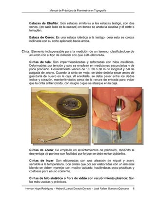 Manual de Prácticas de Planimetría en Topografía
Hernán Nope Rodríguez – Hebert Lizardo Dorado Dorado – José Rafael Guevara Quintana 6
Estacas de Chaflán: Son estacas similares a las estacas testigo, con dos
cortes, (en cada lado de la cabeza) en donde se anota la abscisa y el corte o
terraplén.
Estaca de Ceros: Es una estaca idéntica a la testigo, pero esta se coloca
inclinada con su corte aplanado hacia arriba.
Cinta: Elemento indispensable para la medición de un terreno, clasificándose de
acuerdo con el tipo de material con que está elaborada.
Cintas de tela: Son impermeabilizadas y reforzadas con hilos metálicos.
Deformables por tensión y solo se emplean en mediciones secundarias y de
poca precisión. Generalmente vienen de 10, 20 o 30 m de longitud y 5/8 de
pulgada de ancho. Cuando la cinta se moja, se debe dejarla secar antes de
guardarla de nuevo en la caja. Al enrollarla, se debe pasar entre los dedos
índice y corazón, manteniéndolos cerca de la ranura de entrada para evitar
que la cinta entre torcida, con mugre o que se atasque en la caja.
Cintas de acero: Se emplean en levantamientos de precisión, teniendo la
desventaja de partirse con facilidad por lo que se debe evitar doblarlas.
Cintas de invar: Son elaboradas con una aleación de níquel y acero
sensible a la temperatura. Son cintas que por ser elaboradas con un material
blando se deben manejar con mucho cuidado, haciéndolas poco prácticas y
costosas para el uso corriente.
Cintas de hilo sintético o fibra de vidrio con recubrimiento plástico: Son
las más usadas y prácticas.
 