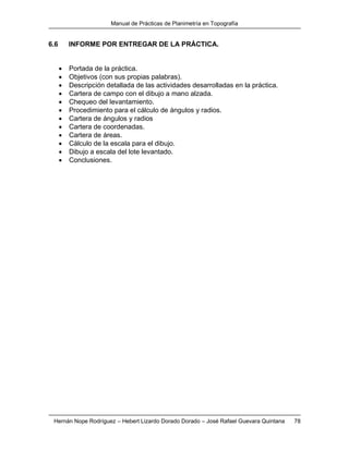Manual de Prácticas de Planimetría en Topografía
Hernán Nope Rodríguez – Hebert Lizardo Dorado Dorado – José Rafael Guevara Quintana 78
6.6 INFORME POR ENTREGAR DE LA PRÁCTICA.
 Portada de la práctica.
 Objetivos (con sus propias palabras).
 Descripción detallada de las actividades desarrolladas en la práctica.
 Cartera de campo con el dibujo a mano alzada.
 Chequeo del levantamiento.
 Procedimiento para el cálculo de ángulos y radios.
 Cartera de ángulos y radios
 Cartera de coordenadas.
 Cartera de áreas.
 Cálculo de la escala para el dibujo.
 Dibujo a escala del lote levantado.
 Conclusiones.
 