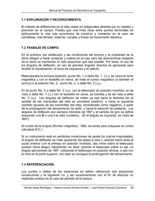 Manual de Prácticas de Planimetría en Topografía
Hernán Nope Rodríguez – Hebert Lizardo Dorado Dorado – José Rafael Guevara Quintana 80
7.1 EXPLORACIÓN Y RECONOCIMIENTO.
El método de deflexiones es el más usado en poligonales abiertas por su rapidez y
precisión en el campo. Puesto que una línea recta entre puntos terminales es
teóricamente la ruta más económica de construir y mantener en el caso de
carreteras, vías férreas, tuberías, canales y líneas de transmisión eléctrica.
7.2 TRABAJO DE CAMPO.
En la práctica, los obstáculos y las condiciones del terreno y la propiedad de la
tierra obligan a hacer quiebres y rodeos en la ruta, pero las desviaciones respecto
de la tierra se mantienen lo más pequeñas que sea posible. Por tanto, el uso de
los ángulos de deflexión, en vez de grandes ángulos directos es apropiado para
facilitar la visualización, el trazo de esquemas y el cálculo.
Materializada la primera estación, punto No. 1 o delta No. 1 (1), se ubica la norte
magnética y con el teodolito en ceros, se mide el rumbo magnético (o también el
azimut) a la estación No. 2, punto No. 2, o delta No. 2 (2).
En el punto No. 2 o delta No. 2 (2), con el telescopio en posición invertida, se da
vista a delta No. 1 (1) con el teodolito en ceros, se transita y se da vista a delta
No. 3 (3). Los ángulos de deflexión se miden ya sea hacia la derecha (en el
sentido de las manecillas del reloj se considera positivo), o hacia la izquierda
(sentido opuesto de las manecillas del reloj, considerado como negativo), a partir
de la prolongación del alineamiento de atrás y hacia la estación de adelante. Los
ángulos de deflexión son siempre menores de 180º y el sentido de giro se define
anexando una D o una I al valor numérico. (Si el ángulo es izquierdo, se resta de
360º).
El rumbo de la brújula (Rumbo magnético: RM), se anota para chequear el rumbo
calculado R.C.)
Si un instrumento está en perfectas condiciones de ajuste (lo cual es improbable),
el ángulo de deflexión se mide ajustando los platos a cero y visando hacia atrás al
punto anterior con el anteojo en posición invertida, (las miras sobre el telescopio
quedan hacia abajo), transitando, es decir, girando el telescopio sobre su eje, un
ángulo aproximado de 180º, colocando el telescopio en posición directa, o sea con
la mira en la parte superior, con esto se consigue la prolongación del alineamiento.
7.3 REFERENCIACION.
Los puntos o deltas de las estaciones se deben referenciar dos estaciones
consecutivas y la siguiente no, y así sucesivamente con el fin de efectuar un
replanteo exitoso en el caso de pérdida de la estaca.
 