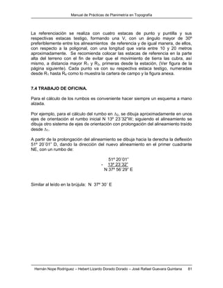 Manual de Prácticas de Planimetría en Topografía
Hernán Nope Rodríguez – Hebert Lizardo Dorado Dorado – José Rafael Guevara Quintana 81
La referenciación se realiza con cuatro estacas de punto y puntilla y sus
respectivas estacas testigo, formando una V, con un ángulo mayor de 30º
preferiblemente entre los alineamientos de referencia y de igual manera, de ellos,
con respecto a la poligonal, con una longitud que varia entre 10 y 20 metros
aproximadamente. Se recomienda colocar las estacas de referencia en la parte
alta del terreno con el fin de evitar que el movimiento de tierra las cubra, así
mismo, a distancia mayor R1 y R3, primeras desde la estación, (Ver figura de la
página siguiente). Cada punto va con su respectiva estaca testigo, numeradas
desde R1 hasta R4 como lo muestra la cartera de campo y la figura anexa.
7.4 TRABAJO DE OFICINA.
Para el cálculo de los rumbos es conveniente hacer siempre un esquema a mano
alzada.
Por ejemplo, para el cálculo del rumbo en 2, se dibuja aproximadamente en unos
ejes de orientación el rumbo inicial N 13º 23´32”W; siguiendo el alineamiento se
dibuja otro sistema de ejes de orientación con prolongación del alineamiento traído
desde 1.
A partir de la prolongación del alineamiento se dibuja hacia la derecha la deflexión
51º 20´01” D, dando la dirección del nuevo alineamiento en el primer cuadrante
NE, con un rumbo de:
51º 20´01”
- 13º 23´32”
N 37º 56´29” E
Similar al leído en la brújula: N 37º 30´ E
 