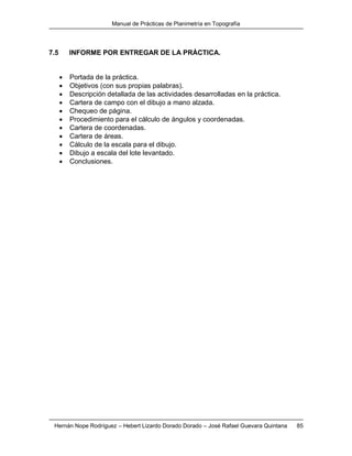 Manual de Prácticas de Planimetría en Topografía
Hernán Nope Rodríguez – Hebert Lizardo Dorado Dorado – José Rafael Guevara Quintana 85
7.5 INFORME POR ENTREGAR DE LA PRÁCTICA.
 Portada de la práctica.
 Objetivos (con sus propias palabras).
 Descripción detallada de las actividades desarrolladas en la práctica.
 Cartera de campo con el dibujo a mano alzada.
 Chequeo de página.
 Procedimiento para el cálculo de ángulos y coordenadas.
 Cartera de coordenadas.
 Cartera de áreas.
 Cálculo de la escala para el dibujo.
 Dibujo a escala del lote levantado.
 Conclusiones.
 
