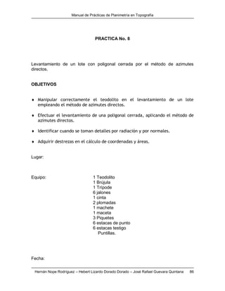 Manual de Prácticas de Planimetría en Topografía
Hernán Nope Rodríguez – Hebert Lizardo Dorado Dorado – José Rafael Guevara Quintana 86
PRACTICA No. 8
Levantamiento de un lote con poligonal cerrada por el método de azimutes
directos.
OBJETIVOS
 Manipular correctamente el teodolito en el levantamiento de un lote
empleando el método de azimutes directos.
 Efectuar el levantamiento de una poligonal cerrada, aplicando el método de
azimutes directos.
 Identificar cuando se toman detalles por radiación y por normales.
 Adquirir destrezas en el cálculo de coordenadas y áreas.
Lugar:
Equipo: 1 Teodolito
1 Brújula
1 Trípode
6 jalones
1 cinta
2 plomadas
1 machete
1 maceta
3 Piquetes
6 estacas de punto
6 estacas testigo
Puntillas.
Fecha:
 