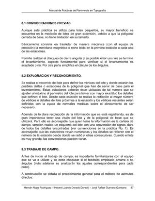 Manual de Prácticas de Planimetría en Topografía
Hernán Nope Rodríguez – Hebert Lizardo Dorado Dorado – José Rafael Guevara Quintana 87
8.1 CONSIDERACIONES PREVIAS.
Aunque esta práctica se utiliza para lotes pequeños, su mayor beneficio se
encuentra en la medición de lotes de gran extensión, debido a que la poligonal
cerrada de base, no tiene limitación en su tamaño.
Básicamente consiste en trasladar de manera mecánica (con el equipo de
precisión) la meridiana magnética o norte leída en la primera estación a cada una
de las estaciones.
Permite realizar el chequeo de cierre angular y su posible error una vez se termina
el levantamiento, aspecto fundamental para verificar si el levantamiento es
aceptado o no. Por otra parte simplifica el cálculo de los ángulos.
8.2 EXPLORACION Y RECONOCIMIENTO.
Se realiza el recorrido del lote para definir los vértices del lote y donde estarán los
posibles deltas o estaciones de la poligonal que han de servir de base para el
levantamiento. Estas estaciones deberán estar ubicadas de tal manera que se
ajusten al máximo al perímetro del lote para tomar con mayor exactitud los detalles
que definen el lote. Desde cada estación se realiza la radiación al mayor número
de vértices o detalles del lote próximos a la estación y los vértices restantes serán
definidos con la ayuda de normales medidas sobre el alineamiento de ser
necesario.
Además de la clara recolección de la información que se está registrando, es de
gran importancia tener una visión del lote y de la poligonal de base que se
utilizará. Para ello es aconsejable que quien toma la información en la cartera de
campo, también realice un esquema del lote con una convención de signos clara
de todos los detalles encontrados (ver convenciones en la práctica No. 1). Es
aconsejable que las estaciones vayan numeradas y los detalles se refieran con el
número de la estación desde donde se radió y letras consecutivas. Cuando el lote
es muy grande, las convenciones pueden variar.
8.3 TRABAJO DE CAMPO.
Antes de iniciar el trabajo de campo, es importante familiarizarse con el equipo
que se va a utilizar y se debe chequear si el teodolito empleado amarra o no
ángulos (más adelante se analizarán los ajustes correspondientes para cada
caso).
A continuación se detalla el procedimiento general para el método de azimutes
directos:
 