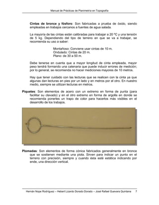 Manual de Prácticas de Planimetría en Topografía
Hernán Nope Rodríguez – Hebert Lizardo Dorado Dorado – José Rafael Guevara Quintana 7
Cintas de bronce y fósforo: Son fabricadas a prueba de óxido, siendo
empleadas en trabajos cercanos a fuentes de agua salada.
La mayoría de las cintas están calibradas para trabajar a 20 ºC y una tensión
de 5 kg. Dependiendo del tipo de terreno en que se va a trabajar, se
recomienda su uso a saber:
Montañoso: Conviene usar cintas de 10 m.
Ondulado: Cintas de 20 m.
Plano: de 30 a 50 m.
Debe tenerse en cuenta que a mayor longitud de cinta empleada, mayor
peso tendrá formando una catenaria que puede inducir errores de medición;
por lo general, se recomienda no hacer mediciones mayores de 10 metros.
Hay que tener cuidado con las lecturas que se realicen con la cinta ya que
algunas dan lecturas en pies por un lado y en metros por el otro. En nuestro
medio, siempre se utilizan lecturas en metros.
Piquetes: Son elementos de acero con un extremo en forma de punta (para
facilitar su clavado) y en el otro extremo en forma de argolla en donde se
recomienda ponerles un trapo de color para hacerlos más visibles en el
desarrollo de los trabajos.
Plomadas: Son elementos de forma cónica fabricados generalmente en bronce
que se sostienen mediante una piola. Sirven para indicar un punto en el
terreno con precisión, siempre y cuando ésta esté estática indicando por
ende, una dirección vertical.
 