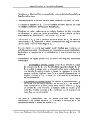 Manual de Prácticas de Planimetría en Topografía
Hernán Nope Rodríguez – Hebert Lizardo Dorado Dorado – José Rafael Guevara Quintana 88
 Se elabora el dibujo del lote a mano alzada, registrando todos los detalles y
la poligonal de base.
 Se materializan en el terreno, las estaciones con estaca de punto y puntilla.
 Se instala el teodolito en Δ1 (Se debe centrar, nivelar y colocar en ceros
orientado hacia la norte con la ayuda de la brújula).
 Desde Δ1, se radian cada uno de los detalles (linderos del lote y demás),
registrando en la cartera de campo y en el dibujo a mano alzada los datos
correspondientes: identificación, radio (distancia) y azimut.
 Se da vista a Δ2 y con la plomada sobre la estaca en Δ2 se define el
alineamiento Δ1-Δ2, leyéndose el azimut correspondiente; seguidamente se
abscisa cada 10 metros hasta llegar a Δ2.
Se debe tener en cuenta que pueden existir detalles que requieran ser
definidos por normales. En este caso, se registra la convención del detalle,
la abscisa y la magnitud de la normal indicando si es a la izquierda o a la
derecha.
 Dependiendo del equipo que se utiliza (si amarra o no ángulos), se procede
como sigue:
o Si el teodolito amarra ángulos: Desde Δ1 se amarra el ángulo
del alineamiento Δ1–Δ2 y se lleva hasta la siguiente estación Δ2. En
Δ2, se instala el equipo y con el anteojo invertido se da vista hacia Δ1
y se transita. En este momento el equipo ha trasladado la norte de
manera mecánica desde Δ1 hasta Δ2 y ya estará listo para radiar los
detalles próximos a Δ2 y continuar con el levantamiento hasta Δ3 y
así sucesivamente.
o Si el teodolito no amarra ángulos: Se traslada el teodolito hasta Δ2, y
se instala. Con el anteojo invertido se da vista a Δ1 y se ajusta el
limbo horizontal con el azimut leído en la estación anterior (Δ1-Δ2) y
se transita. En este momento, el teodolito está en posición para
radiar los detalles próximos a Δ2 y continuar con el levantamiento
hasta Δ3 y así sucesivamente.
 Se repite el procedimiento para las demás estaciones hasta llegar
nuevamente a la primera estación (Δ1). Instalado el teodolito en Δ1 se
realiza nuevamente la lectura del azimut Δ1–Δ2.
 