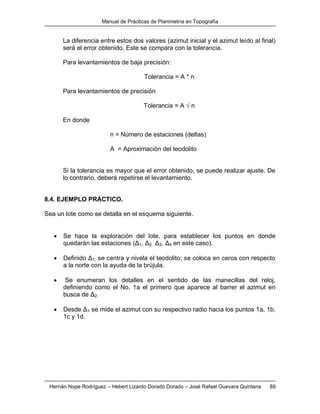 Manual de Prácticas de Planimetría en Topografía
Hernán Nope Rodríguez – Hebert Lizardo Dorado Dorado – José Rafael Guevara Quintana 89
La diferencia entre estos dos valores (azimut inicial y el azimut leído al final)
será el error obtenido. Este se compara con la tolerancia.
Para levantamientos de baja precisión:
Tolerancia = A * n
Para levantamientos de precisión
Tolerancia = A √ n
En donde
n = Número de estaciones (deltas)
A = Aproximación del teodolito
Si la tolerancia es mayor que el error obtenido, se puede realizar ajuste. De
lo contrario, deberá repetirse el levantamiento.
8.4. EJEMPLO PRÁCTICO.
Sea un lote como se detalla en el esquema siguiente.
 Se hace la exploración del lote, para establecer los puntos en donde
quedarán las estaciones (Δ1, Δ2, Δ3, Δ4 en este caso).
 Definido Δ1, se centra y nivela el teodolito; se coloca en ceros con respecto
a la norte con la ayuda de la brújula.
 Se enumeran los detalles en el sentido de las manecillas del reloj,
definiendo como el No. 1a el primero que aparece al barrer el azimut en
busca de Δ2.
 Desde Δ1 se mide el azimut con su respectivo radio hacia los puntos 1a, 1b,
1c y 1d.
 