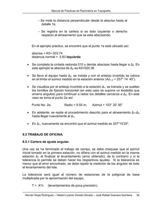 Manual de Prácticas de Planimetría en Topografía
Hernán Nope Rodríguez – Hebert Lizardo Dorado Dorado – José Rafael Guevara Quintana 92
- Se mide la distancia perpendicular desde la abscisa hasta el
detalle 1e.
- Se registra en la cartera si es lado izquierdo o derecho
respecto al alineamiento que se esta abscisando.
En el ejemplo práctico, se encontró que el punto 1e está ubicado así:
abscisa = K0+ 003.74
distancia normal = 5.83 Izquierda
 Se completa la cintada redonda 010 y demás abscisas hasta llegar a Δ2. En
este ejemplo la abscisa de Δ2 es K0+020.36
 Se lleva el equipo hasta Δ2, se instala y con el anteojo invertido se coloca
en el limbo el azimut medido en la estación anterior (Az1-2 = 257° 14’ 40”).
 Se visualiza por el anteojo invertido a la estación Δ1, se transita y se sueltan
los tornillos de fijación horizontal (en esta caso se supone un teodolito que
amarra ángulos) para continuar a radiar los detalles cercanos a Δ2. En este
caso se toma al punto 2a así:
Punto No. 2a: Radio = 9.55 m; Azimut = 103° 20’ 00”
 En adelante, se repite el procedimiento descrito para el alineamiento Δ1-Δ2
hasta llegar nuevamente al Δ1.
 En Δ1, nuevamente se encontró que el azimut medido es 257°15’20”.
8.5 TRABAJO DE OFICINA.
8.5.1 Cartera de ajuste angular.
Una vez se ha terminado el trabajo de campo, se debe chequear que el azimut
inicial tomado en la primera estación, no difiera con el azimut medido en la misma
estación Δ1 al finalizar el levantamiento (error obtenido); de lo contrario y si la
tolerancia lo permite se deben hacer los respectivos ajustes. Si la tolerancia es
menor que el error encontrado, se debe repetir la medición de los ángulos de todo
el levantamiento del lote.
La tolerancia será igual al número de estaciones de la poligonal de base
multiplicada por la aproximación del equipo.
T = A*n (levantamientos de poca precisión).
 