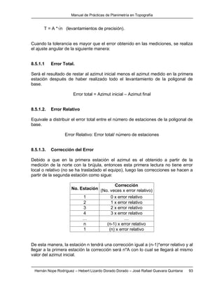 Manual de Prácticas de Planimetría en Topografía
Hernán Nope Rodríguez – Hebert Lizardo Dorado Dorado – José Rafael Guevara Quintana 93
T = A *√n (levantamientos de precisión).
Cuando la tolerancia es mayor que el error obtenido en las mediciones, se realiza
el ajuste angular de la siguiente manera:
8.5.1.1 Error Total.
Será el resultado de restar al azimut inicial menos el azimut medido en la primera
estación después de haber realizado todo el levantamiento de la poligonal de
base.
Error total = Azimut inicial – Azimut final
8.5.1.2. Error Relativo
Equivale a distribuir el error total entre el número de estaciones de la poligonal de
base.
Error Relativo: Error total/ número de estaciones
8.5.1.3. Corrección del Error
Debido a que en la primera estación el azimut es el obtenido a partir de la
medición de la norte con la brújula, entonces esta primera lectura no tiene error
local o relativo (no se ha trasladado el equipo), luego las correcciones se hacen a
partir de la segunda estación como sigue:
No. Estación
Corrección
(No. veces x error relativo)
1 0 x error relativo
2 1 x error relativo
3 2 x error relativo
4 3 x error relativo
… …
n (n-1) x error relativo
1 (n) x error relativo
De esta manera, la estación n tendrá una corrección igual a (n-1)*error relativo y al
llegar a la primera estación la corrección será n*A con lo cual se llegará al mismo
valor del azimut inicial.
 