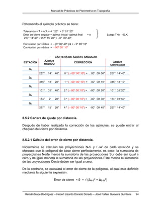 Manual de Prácticas de Planimetría en Topografía
Hernán Nope Rodríguez – Hebert Lizardo Dorado Dorado – José Rafael Guevara Quintana 94
Retomando el ejemplo práctico se tiene:
Tolerancia = T = n*A = 4 * 20” = 0° 01’ 20”
Error de cierre angular = azimut inicial -azimut final = e Luego T>e →O.K.
257° 14' 40" - 257° 15' 20" = - 0° 00' 40"
Corrección por vértice = - (0° 00' 40" )/4 = - 0° 00' 10"
Corrección por vértice = - 00º 00´ 10”
CARTERA DE AJUSTE ANGULAR
ESTACION
AZIMUT
MEDIDO
CORRECCION AZIMUT
CORREGIDO
Δ1
257° 14' 40'' 0 * ( - 00° 00' 10") = 00° 00' 00'' 257° 14' 40''
Δ2
345° 18' 20'' 1 * ( - 00° 00' 10") = -00° 00' 10'' 345° 18' 10''
Δ3
101° 31' 40'' 2 * ( - 00° 00' 10") = -00° 00' 20'' 101° 31' 20''
Δ4
154° 2' 20'' 3 * ( - 00° 00' 10") = -00° 00' 30'' 154° 01' 50''
Δ1
257° 15' 20'' 4 * ( - 00° 00' 10") = -00° 00' 40'' 257° 14' 40''
8.5.2 Cartera de ajuste por distancia.
Después de haber realizado la corrección de los azimutes, se puede entrar al
chequeo del cierre por distancia.
8.5.2.1 Cálculo del error de cierre por distancia.
Inicialmente se calculan las proyecciones N-S y E-W de cada estación y se
chequea que la poligonal de base cierre perfectamente, es decir, la sumatoria de
proyecciones Norte menos la sumatoria de las proyecciones Sur debe ser igual a
cero y de igual manera la sumatoria de las proyecciones Este menos la sumatoria
de las proyecciones Oeste deben ser igual a cero.
De lo contrario, se calculará el error de cierre de la poligonal, el cual esta definido
mediante la siguiente expresión:
Error de cierre = δ = √ (ΔN-S² + ΔE-W²)
 