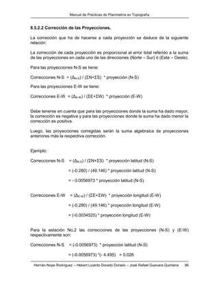 Manual de Prácticas de Planimetría en Topografía
Hernán Nope Rodríguez – Hebert Lizardo Dorado Dorado – José Rafael Guevara Quintana 96
8.5.2.2 Corrección de las Proyecciones.
La corrección que ha de hacerse a cada proyección se deduce de la siguiente
relación:
La corrección de cada proyección es proporcional al error total referido a la suma
de las proyecciones en cada uno de las direcciones (Norte – Sur) ó (Este – Oeste).
Para las proyecciones N-S se tiene:
Correcciones N-S = (ΔN-S) / (ΣN+ΣS) * proyección (N-S)
Para las proyecciones E-W se tiene:
Correcciones E-W = (ΔE-W) / (ΣE+ΣW) * proyección (E-W)
Debe tenerse en cuenta que para las proyecciones donde la suma ha dado mayor,
la corrección es negativa y para las proyecciones donde la suma ha dado menor la
corrección es positiva.
Luego, las proyecciones corregidas serán la suma algebraica de proyecciones
anteriores más la respectiva corrección.
Ejemplo:
Correcciones N-S = (ΔN-S) / (ΣN+ΣS) * proyección latitud (N-S)
= (-0.280) / (49.146) * proyección latitud (N-S)
= - 0.0056973 * proyección latitud (N-S)
Correcciones E-W = (ΔE-W) / (ΣE+ΣW) * proyección longitud (E-W)
= (-0.280) / (49.146) * proyección longitud (E-W)
= (-0.0034525) * proyección longitud (E-W)
Para la estación No.2 las correcciones de las proyecciones (N-S) y (E-W)
respectivamente son:
Correcciones N-S = (-0.0056973) * proyección latitud (N-S)
= (-0.0056973) *(- 4.495) = 0.026
 