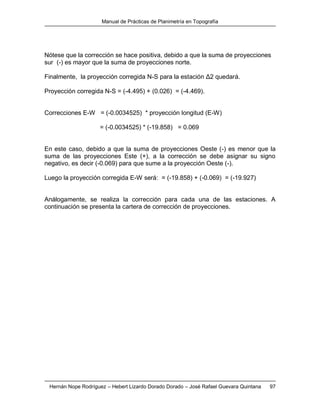 Manual de Prácticas de Planimetría en Topografía
Hernán Nope Rodríguez – Hebert Lizardo Dorado Dorado – José Rafael Guevara Quintana 97
Nótese que la corrección se hace positiva, debido a que la suma de proyecciones
sur (-) es mayor que la suma de proyecciones norte.
Finalmente, la proyección corregida N-S para la estación Δ2 quedará.
Proyección corregida N-S = (-4.495) + (0.026) = (-4.469).
Correcciones E-W = (-0.0034525) * proyección longitud (E-W)
= (-0.0034525) * (-19.858) = 0.069
En este caso, debido a que la suma de proyecciones Oeste (-) es menor que la
suma de las proyecciones Este (+), a la corrección se debe asignar su signo
negativo, es decir (-0.069) para que sume a la proyección Oeste (-).
Luego la proyección corregida E-W será: = (-19.858) + (-0.069) = (-19.927)
Análogamente, se realiza la corrección para cada una de las estaciones. A
continuación se presenta la cartera de corrección de proyecciones.
 