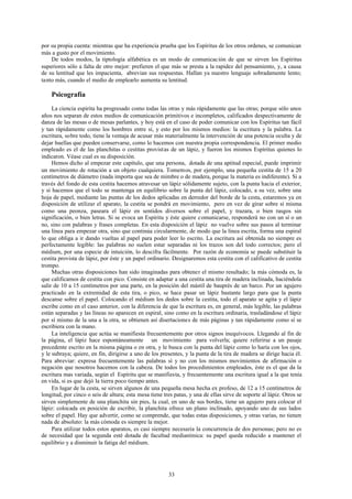 por su propia cuenta: mientras que ha experiencia prueba que los Espíritus de los otros ordenes, se comunican
más a gusto por el movimiento.
    De todos modos, la tiptología alfabética es un modo de comunicación de que se sirven los Espíritus
superiores sólo a falta de otro mejor: prefieren el que más se presta a la rapidez del pensamiento, y, a causa
de su lentitud que les impacienta, abrevian sus respuestas. Hallan ya nuestro lenguaje sobradamente lento;
tanto más, cuando el medio de emplearlo aumenta su lentitud.

    Psicografía
     La ciencia espirita ha progresado como todas las otras y más rápidamente que las otras; porque sólo unos
años nos separan de estos medios de comunicación primitivos e incompletos, calificados despectivamente de
danza de las mesas o de mesas parlantes, y hoy está en el caso de poder comunicar con los Espíritus tan fácil
y tan rápidamente como los hombres entre sí, y esto por los mismos medios: la escritura y la palabra. La
escritura, sobre todo, tiene la ventaja de acusar más materialmente la intervención de una potencia oculta y de
dejar huellas que pueden conservarse, como lo hacemos con nuestra propia correspondencia. El primer medio
empleado es el de las planchitas o cestitas provistas de un lápiz, y fueron los mismos Espíritus quienes lo
indicaron. Véase cual es su disposición.
     Hemos dicho al empezar este capítulo, que una persona, dotada de una aptitud especial, puede imprimir
un movimiento de rotación a un objeto cualquiera. Tomemos, por ejemplo, una pequeña cestita de 15 a 20
centímetros de diámetro (nada importa que sea de mimbre o de madera, porque la materia es indiferente). Si a
través del fondo de esta cestita hacemos atravesar un lápiz sólidamente sujeto, con la punta hacia el exterior,
y si hacemos que el todo se mantenga en equilibrio sobre la punta del lápiz, colocado, a su vez, sobre una
hoja de papel, mediante las puntas de los dedos aplicadas en derredor del borde de la cesta, estaremos ya en
disposición de utilizar el aparato, la cestita se pondrá en movimiento, pero en vez de girar sobre sí misma
como una peonza, paseara el lápiz en sentidos diversos sobre el papel, y trazara, o bien rasgos sin
significación, o bien letras. Si se evoca un Espíritu y éste quiere comunicarse, responderá no con un sí o un
no, sino con palabras y frases completas. En esta disposición el lápiz no vuelve sobre sus pasos al terminar
una línea para empezar otra, sino que continúa circularmente, de modo que la línea escrita, forma una espiral
lo que obliga a ir dando vueltas al papel para poder leer lo escrito. La escritura así obtenida no siempre es
perfectamente legible: las palabras no suelen estar separadas ni los trazos son del todo correctos; pero el
médium, por una especie de intuición, lo descifra fácilmente. Por razón de economía se puede substituir la
cestita provista de lápiz, por éste y un papel ordinario. Designaremos esta cestita con el calificativo de cestita
trompo.
     Muchas otras disposiciones han sido imaginadas para obtener el mismo resultado; la más cómoda es, la
que calificamos de cestita con pico. Consiste en adaptar a una cestita una tira de madera inclinada, haciéndola
salir de 10 a 15 centímetros por una parte, en la posición del mástil de bauprés de un barco. Por un agujero
practicado en la extremidad de esta tira, o pico, se hace pasar un lápiz bastante largo para que la punta
descanse sobre el papel. Colocando el médium los dedos sobre la cestita, todo el aparato se agita y el lápiz
escribe como en el caso anterior, con la diferencia de que la escritura es, en general, más legible, las palabras
están separadas y las líneas no aparecen en espiral, sino como en la escritura ordinaria, trasladándose el lápiz
por sí mismo de la una a la otra, se obtienen así disertaciones de más páginas y tan rápidamente como sí se
escribiera con la mano.
     La inteligencia que actúa se manifiesta frecuentemente por otros signos inequívocos. Llegando al fin de
la página, el lápiz hace espontáneamente un movimiento para volverla; quiere referirse a un pasaje
precedente escrito en la misma página o en otra, y le busca con la punta del lápiz como lo haría con los ojos,
y le subraya; quiere, en fin, dirigirse a uno de los presentes, y la punta de la tira de madera se dirige hacia él.
Para abreviar: expresa frecuentemente las palabras sí y no con los mismos movimientos de afirmación o
negación que nosotros hacemos con la cabeza. De todos los procedimientos empleados, éste es el que da la
escritura mas variada, según el Espíritu que se manifiesta, y frecuentemente una escritura igual a la que tenía
en vida, si es que dejó la tierra poco tiempo antes.
     En lugar de la cesta, se sirven algunos de una pequeña mesa hecha ex profeso, de 12 a 15 centímetros de
longitud, por cinco o seis de altura; esta mesa tiene tres patas, y una de ellas sirve de soporte al lápiz. Otros se
sirven simplemente de una planchita sin pies, la cual, en uno de sus bordes, tiene un agujero para colocar el
lápiz: colocada en posición de escribir, la planchita ofrece un plano inclinado, apoyando uno de sus lados
sobre el papel. Hay que advertir, como se comprende, que todas estas disposiciones, y otras varias, no tienen
nada de absoluto: la más cómoda es siempre la mejor.
     Para utilizar todos estos aparatos, es casi siempre necesaria la concurrencia de dos personas; pero no es
de necesidad que la segunda esté dotada de facultad medianímica: su papel queda reducido a mantener el
equilibrio y a disminuir la fatiga del médium.




                                                        33
 