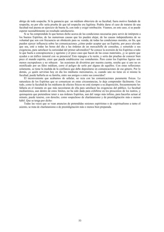 abrigo de toda sospecha. Si la ganancia que un médium obtuviera de su facultad, fuera motivo fundado de
sospecha, no por ello sería prueba de que tal sospecha era legítima. Podría darse el caso de tratarse de una
facultad real puesta en ejercicio de buena fe, con todo y exigir retribución. Veamos, en este caso, si se puede
esperar razonablemente un resultado satisfactorio.
     Si se ha comprendido lo que hemos dicho acerca de las condiciones necesarias para servir de intérprete a
los buenos Espíritus, de las numerosas causas que les pueden alejar, de las causas independientes de su
voluntad que son con frecuencia un obstáculo para su venida, de todas las condiciones morales, en fin, que
pueden ejercer influencia sobre las comunicaciones ¿cómo poder aceptar que un Espíritu, por poco elevado
que sea, esté a todas las horas del día a las órdenes de un mercachifle de consultas, y sometido a sus
exigencias, para satisfacer la curiosidad del primer advenedizo? Se conoce la aversión de los Espíritus a todo
lo que huela a concupiscencia y egoísmo y el poco caso que hacen de las cosas materiales, ¡y se quiere que
ayuden a un tráfico inmoral con su presencia! Esto repugna a la razón, y sería dar pruebas de conocer bien
poco el mundo espirita, creer que pueda establecerse ese contubernio. Pero como los Espíritus ligeros son
menos escrupulosos y no rehuyen las ocasiones de divertirse por nuestra cuenta, resulta que si uno no es
mistificado por un falso médium, corre el peligro de serlo por alguno de aquéllos. Con estas reflexiones
solamente, se tiene la medida de la confianza que debe depositarse en comunicaciones de ese género. Por lo
demás, ¿a quién servirían hoy en día los médiums mercenarios, si, cuando uno no tiene en sí mismo la
facultad, puede hallarla en su familia, entre sus amigos o entre sus conocidos?
     El inconveniente que acabamos de señalar, no reza con las comunicaciones puramente físicas. La
naturaleza de los Espíritus que se comunican en estas circunstancias, lo deja comprender fácilmente. Con
todo, como la facultad de los médiums de efectos físicos no está siempre a su disposición, frecuentemente les
fallaría en el instante en que más necesitaran de ella para satisfacer las exigencias del público. La facultad
medianímica, aun dentro de estos límites, no ha sido dada para exhibirse en los proscenios de los teatros, y
quienquiera que pretendiese tener a sus órdenes Espíritus, aun del rango más ínfimo, para hacerles actuar al
minuto, puede tenerse, con derecho, como sospechoso de charlatanismo y de prestidigitación más o menos
hábil. Que se tenga por dicho:
     Todas las veces que se vean anuncios de pretendidas sesiones espiritistas o de espiritualismo a tanto el
asiento, se trata de charlatanismo o de prestidigitación más o menos bien preparada.




                                                      53
 