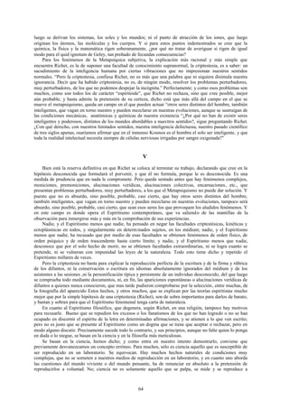 luego se derivan los sistemas, los soles y los mundos; ni el punto de atracción de los iones, que luego
originan los átomos, las moléculas y los cuerpos. Y si para estos puntos indemostrados se cree que la
química, la física y la matemática rigen soberanamente, ¿por qué no tratar de averiguar si rigen de igual
modo para el quid ignotum de Geley, tan preñado de fecundas consecuencias?
     Para los fenómenos de la Metapsíquica subjetiva, la explicación más racional y más simple que
encuentra Richet, es la de suponer una facultad de conocimiento supranormal, la criptestesia, es a saber: un
sacudimiento de la inteligencia humana por ciertas vibraciones que no impresionan nuestros sentidos
normales. “Pero la criptestesia, confiesa Richet, no es más que una palabra que ni siquiera disimula nuestra
ignorancia. Decir que ha habido criptestesia, no es, de ningún modo, resolver los problemas perturbadores,
muy perturbadores, de los que no podemos despejar la incógnita.” Perfectamente; y como esos problemas son
muchos, como son todos los de carácter “espiritoide”, que Richet no rechaza, sino que cree posible, mejor
aún probable, y hasta admite la pretensión de su certeza, dicho está que más allá del campo en el que se
mueve el metapsiquismo, queda un campo en el que pueden actuar “otros seres distintos del hombre, también
inteligentes, que vagan en torno nuestro y pueden mezclarse en nuestras evoluciones, aunque se sustraigan de
las condiciones mecánicas, anatómicas y químicas de nuestra existencia “¿Por qué no han de existir seres
inteligentes y poderosos, distintos de los mundos abordables a nuestros sentidos?, sigue preguntando Richet.
¿Con qué derecho, con nuestros limitados sentidos, nuestra inteligencia defectuosa, nuestro pasado científico
de tres siglos apenas, osaríamos afirmar que en el inmenso Kosmos es el hombre el solo ser inteligente, y que
toda la realidad intelectual necesita siempre de células nerviosas irrigadas por sangre oxigenada?”


                                                         V
     Bien está la reserva definitiva en que Richet se coloca al terminar su trabajo, declarando que cree en la
hipótesis desconocida que formulará el porvenir, y que él no formula, porque le es desconocida. Es una
medida de prudencia que en nada le compromete. Pero queda sentado antes que hay fenómenos complejos,
moniciones, premoniciones, alucinaciones verídicas, alucinaciones colectivas, encarnaciones, etc., que
presentan problemas perturbadores, muy perturbadores, a los que el Metapsiquismo no puede dar solución. Y
puesto que no es absurdo, sino posible, probable, casi cierto, que hay otros seres distintos del hombre,
también inteligentes, que vagan en torno nuestro y pueden mezclarse en nuestras evoluciones, tampoco será
absurdo, sino posible, probable, casi cierto, que sean esos seres los que provoquen los aludidos fenómenos. Y
en este campo es donde opera el Espiritismo contemporáneo, que va saliend o de las mantillas de la
observación para inmergirse más y más en la comprobación de sus experiencias.
     Nadie, y el Espiritismo menos que nadie, ha pensado en negar las facultades criptestésicas, kinéticas y
ectoplásmicas en todos, y singularmente en determ inados sujetos, en los médium; nadie, y el Espiritismo
menos que nadie, ha recusado que por medio de esas facultades se obtienen fenómenos de orden físico, de
orden psíquico y de orden trascendente hasta cierto límite; y nadie, y el Espiritismo menos que nadie,
desconoce que por el solo hecho de morir, no se obtienen facultades extraordinarias, ni se logra cuanto se
pretende, ni se vulneran con impunidad las leyes de la naturaleza. Todo esto tiene dicho y repetido el
Espiritismo millares de veces.
     Pero la criptestesia no basta para explicar la reproducción perfecta de la escritura y de la firma y rúbrica
de los difuntos, ni la conservación o escritura en idiomas absolutamente ignorados del médium y de los
asistentes a las sesiones ,ni la personificación típica y persistente de un individuo desconocido, del que luego
se comprueba todo mediante documentos, ni, en fin, las apariciones espontáneas o alucinaciones verídicas de
difuntos a quienes nunca conocieron, que mas tarde pudieron comprobarse por la selección , entre muchas, de
la fotografía del aparecido Estos hechos, y otros muchos, que se explican por las teorías espiritistas mucho
mejor que por la simple hipótesis de una criptestesia (Richet), son de sobra importantes para darlos de barato,
y bastan y sobran para que el Espiritismo fenomenal tenga carta de naturaleza.
     En cuanto al Espiritismo filosófico, que degenera, según Richet, en una religión, tampoco hay motivos
para recusarle. Bueno que se repudien los excesos o los fanatismos de los que no han logrado o no se han
ocupado en discernir el espíritu de la letra en determinadas afirmaciones, y se atienen a lo que ven escrito;
pero no es justo que se presente al Espiritismo como un dogma que se tiene que aceptar o rechazar, pero en
modo alguno discutir. Precisamente sucede todo lo contrario, y sus principios, aunque no falte quien lo ponga
en duda o lo niegue, se basan en la ciencia y en la filosofía más meticulosas.
     Se basan en la ciencia, hemos dicho; y como entra en nuestro intento demostrarlo, conviene que
previamente desvanezcamos un concepto erróneo. Para muchos, sólo es ciencia aquello que es susceptible de
ser reproducido en un laboratorio. Se equivocan. Hay muchos hechos naturales de condiciones muy
complejas, que no se someten a nuestros medios de reproducción en un laboratorio, y en cuanto uno aborda
las cuestiones del mundo viviente o del mundo pensante, ha de renunciar en absoluto a la pretensión de
reproducirlos a voluntad. No; ciencia no es solamente aquello que se palpa, se mide y se reproduce a



                                                       64
 