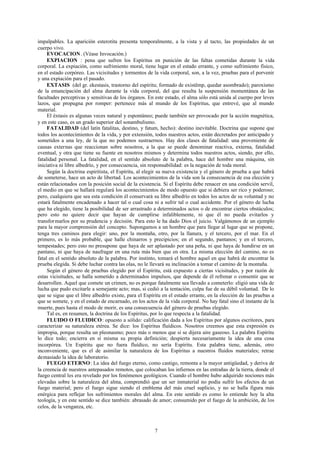 impalpables. La aparición esterotita presenta temporalmente, a la vista y al tacto, las propiedades de un
cuerpo vivo.
     EVOCACION . (Véase Invocación.)
     EXPIACION : pena que sufren los Espíritus en punición de las faltas cometidas durante la vida
corporal. La expiación, como sufrimiento moral, tiene lugar en el estado errante, y como sufrimiento físico,
en el estado corpóreo. Las vicisitudes y tormentos de la vida corporal, son, a la vez, pruebas para el porvenir
y una expiación para el pasado.
     EXTASIS (del gr. ekestasis, trastorno del espíritu; formado de existêmp, quedar asombrado); paroxismo
de la emancipación del alma durante la vida corporal, del que resulta la suspensión momentánea de las
facultades perceptivas y sensitivas de los órganos. En este estado, el alma sólo está unida al cuerpo por leves
lazos, que propugna por romper: pertenece más al mundo de los Espíritus, que entrevé, que al mundo
material.
     El éxtasis es algunas veces natural y espontáneo; puede también ser provocado por la acción magnética,
y en este caso, es un grado superior del sonambulismo.
     FATALIDAD (del latín fatalitas, destino, y fatum, hecho): destino inevitable. Doctrina que supone que
todos los acontecimientos de la vida, y por extensión, todos nuestros actos, están decretados por anticipado y
sometidos a una ley, de la que no podemos sustraernos. Hay dos clases de fatalidad: una proveniente de
causas externas que reaccionan sobre nosotros, a la que se puede denominar reactiva, externa, fatalidad
eventual, y otra que tiene su fuente en nosotros mismos y determina todos nuestros actos, siendo, por ello,
fatalidad personal. La fatalidad, en el sentido absoluto de la palabra, hace del hombre una máquina, sin
iniciativa ni libre albedrío, y por consecuencia, sin responsabilidad: es la negación de toda moral.
     Según la doctrina espiritista, el Espíritu, al elegir su nueva existencia y el género de prueba a que habrá
de someterse, hace un acto de libertad. Los acontecimientos de la vida son la consecuencia de esa elección y
están relacionados con la posición social de la existencia. Si el Espíritu debe renacer en una condición servil,
el medio en que se hallará regulará los acontecimientos de modo opuesto que si debiera ser rico y poderoso;
pero, cualquiera que sea esta condición él conservará su libre albedrío en todos los actos de su voluntad y no
estará fatalmente encadenado a hacer tal o cual cosa ni a sufrir tal o cual accidente. Por el género de lucha
que ha elegido, tiene la posibilidad de ser arrastrado a determinados actos o de encontrar ciertos obstáculos;
pero esto no quiere decir que hayan de cumplirse infaliblemente, ni que él no pueda evitarlos y
transfor marlos por su prudencia y decisión. Para esto le ha dado Dios el juicio. Valgámonos de un ejemplo
para la mayor comprensión del concepto. Supongamos a un hombre que para llegar al lugar que se propone,
tenga tres caminos para elegir: uno, por la montaña, otro, por la llanura, y el tercero, por el mar. En el
primero, es lo más probable, que halle chinarros y precipicios; en el segundo, pantanos; y en el tercero,
tempestades; pero esto no presupone que haya de ser aplastado por una peña, ni que haya de hundirse en un
pantano, ni que haya de naufragar en una ruta más bien que en otra. La misma elección del camino, no es
fatal en el sentido absoluto de la palabra. Por instinto, tomará el hombre aquel en que habrá de encontrar la
prueba elegida. Si debe luchar contra las olas, no le llevará su inclinación a tomar el camino de la montaña.
     Según el género de pruebas elegido por el Espíritu, está expuesto a ciertas vicisitudes, y por razón de
estas vicisitudes, se halla sometido a determinados impulsos, que depende de él refrenar o consentir que se
desarrollen. Aquel que comete un crimen, no es porque fatalmente sea llevado a cometerlo: eligió una vida de
lucha que pudo excitarle a semejante acto; mas, si cedió a la tentación, culpa fue de su débil voluntad. De lo
que se sigue que el libre albedrío existe, para el Espíritu en el estado errante, en la elección de las pruebas a
que se somete, y en el estado de encarnado, en los actos de la vida corporal. No hay fatal sino el instante de la
muerte, pues hasta el modo de morir, es una consecuencia del género de pruebas elegido.
     Tal es, en resumen, la doctrina de los Espíritus, por lo que respecta a la fatalidad.
     FLUIDO O FLUIDICO: opuesto a sólido: calificación dada a los Espíritus por algunos escritores, para
caracterizar su naturaleza etérea. Se dice: los Espíritus fluídicos. Nosotros creemos que esta expresión es
impropia, porque resulta un pleonasmo; poco más o menos que si se dijera aire gaseoso. La palabra Espíritu
lo dice todo; encierra en sí misma su propia definición; despierta necesariamente la idea de una cosa
incorpórea. Un Espíritu que no fuera fluídico, no sería Espíritu. Esta palabra tiene, además, otro
inconveniente, que es el de asimilar la naturaleza de los Espíritus a nuestros fluidos materiales; retrae
demasiado la idea de laboratorio.
     FUEGO ETERNO: La idea del fuego eterno, como castigo, remonta a la mayor antigüedad, y deriva de
la creencia de nuestros antepasados remotos, que colocaban los infiernos en las entrañas de la tierra, donde el
fuego central les era revelado por los fenómenos geológicos. Cuando el hombre hubo adquirido nociones más
elevadas sobre la naturaleza del alma, comprendió que un ser inmaterial no podía sufrir los efectos de un
fuego material; pero el fuego sigue siendo el emblema del más cruel suplicio, y no se halla figura más
enérgica para reflejar los sufrimientos morales del alma. En este sentido es como lo entiende hoy la alta
teología, y en este sentido se dice también: abrasado de amor; consumido por el fuego de la ambición, de los
celos, de la venganza, etc.



                                                       7
 