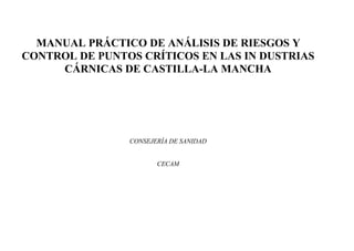 MANUAL PRÁCTICO DE ANÁLISIS DE RIESGOS Y
CONTROL DE PUNTOS CRÍTICOS EN LAS IN DUSTRIAS
CÁRNICAS DE CASTILLA-LA MANCHA

CONSEJERÍA DE SANIDAD

CECAM

 