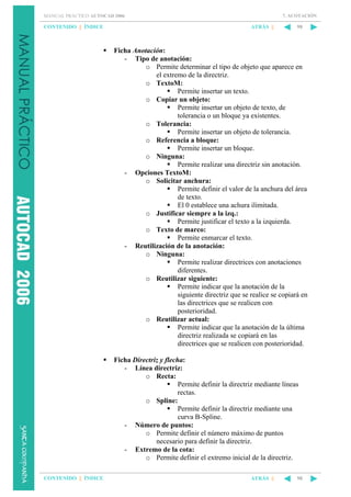 7. ACOTACIÓN

MANUAL PRÁCTICO AUTOCAD 2006

CONTENIDO || ÍNDICE

ATRÁS ||

98

Ficha Anotación:
- Tipo de anotación:
o Permite determinar el tipo de objeto que aparece en
el extremo de la directriz.
o TextoM:
Permite insertar un texto.
o Copiar un objeto:
Permite insertar un objeto de texto, de
tolerancia o un bloque ya existentes.
o Tolerancia:
Permite insertar un objeto de tolerancia.
o Referencia a bloque:
Permite insertar un bloque.
o Ninguna:
Permite realizar una directriz sin anotación.
- Opciones TextoM:
o Solicitar anchura:
Permite definir el valor de la anchura del área
de texto.
El 0 establece una achura ilimitada.
o Justificar siempre a la izq.:
Permite justificar el texto a la izquierda.
o Texto de marco:
Permite enmarcar el texto.
- Reutilización de la anotación:
o Ninguna:
Permite realizar directrices con anotaciones
diferentes.
o Reutilizar siguiente:
Permite indicar que la anotación de la
siguiente directriz que se realice se copiará en
las directrices que se realicen con
posterioridad.
o Reutilizar actual:
Permite indicar que la anotación de la última
directriz realizada se copiará en las
directrices que se realicen con posterioridad.
Ficha Directriz y flecha:
- Línea directriz:
o Recta:
Permite definir la directriz mediante líneas
rectas.
o Spline:
Permite definir la directriz mediante una
curva B-Spline.
- Número de puntos:
o Permite definir el número máximo de puntos
necesario para definir la directriz.
- Extremo de la cota:
o Permite definir el extremo inicial de la directriz.
CONTENIDO || ÍNDICE

ATRÁS ||

98

 