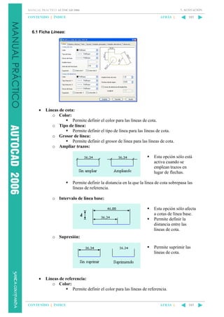 7. ACOTACIÓN

MANUAL PRÁCTICO AUTOCAD 2006

CONTENIDO || ÍNDICE

ATRÁS ||

103

6.1 Ficha Líneas:

•

Líneas de cota:
o Color:
Permite definir el color para las líneas de cota.
o Tipo de línea:
Permite definir el tipo de línea para las líneas de cota.
o Grosor de línea:
Permite definir el grosor de línea para las líneas de cota.
o Ampliar trazos:
Esta opción sólo está
activa cuando se
emplean trazos en
lugar de flechas.
Permite definir la distancia en la que la línea de cota sobrepasa las
líneas de referencia.
o Intervalo de línea base:
Esta opción sólo afecta
a cotas de línea base.
Permite definir la
distancia entre las
líneas de cota.
o Supresión:
Permite suprimir las
líneas de cota.

•

Líneas de referencia:
o Color:
Permite definir el color para las líneas de referencia.

CONTENIDO || ÍNDICE

ATRÁS ||

103

 