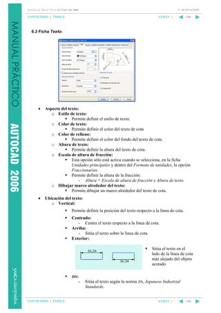 7. ACOTACIÓN

MANUAL PRÁCTICO AUTOCAD 2006

CONTENIDO || ÍNDICE

ATRÁS ||

106

6.3 Ficha Texto:

•

Aspecto del texto:
o Estilo de texto:
Permite definir el estilo de texto.
o Color de texto:
Permite definir el color del texto de cota
o Color de relleno:
Permite definir el color del fondo del texto de cota.
o Altura de texto:
Permite definir la altura del texto de cota.
o Escala de altura de fracción:
Esta opción sólo está activa cuando se selecciona, en la ficha
Unidades principales y dentro del Formato de unidades, la opción
Fraccionarias.
Permite definir la altura de la fracción:
- Altura = Escala de altura de fracción x Altura de texto.
o Dibujar marco alrededor del texto:
Permite dibujar un marco alrededor del texto de cota.

•

Ubicación del texto:
o Vertical:
Permite definir la posición del texto respecto a la línea de cota.
Centrado:
- Centra el texto respecto a la línea de cota.
Arriba:
- Sitúa el texto sobre la línea de cota.
Exterior:
Sitúa el texto en el
lado de la línea de cota
más alejado del objeto
acotado
JIS:

-

CONTENIDO || ÍNDICE

Sitúa el texto según la norma JIS, Japanese Industrial
Standards.
ATRÁS ||

106

 