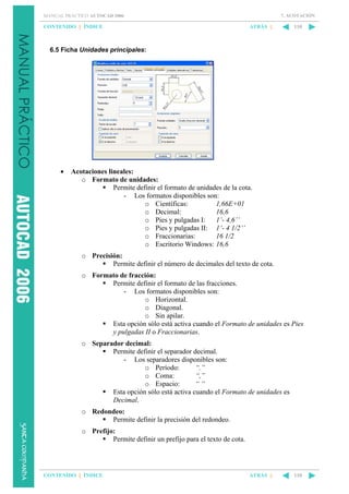 7. ACOTACIÓN

MANUAL PRÁCTICO AUTOCAD 2006

CONTENIDO || ÍNDICE

ATRÁS ||

110

6.5 Ficha Unidades principales:

•

Acotaciones lineales:
o Formato de unidades:
Permite definir el formato de unidades de la cota.
- Los formatos disponibles son:
o Científicas:
1,66E+01
o Decimal:
16,6
o Pies y pulgadas I:
1’- 4,6’’
o Pies y pulgadas II: 1’- 4 1/2’’
o Fraccionarias:
16 1/2
o Escritorio Windows: 16,6
o Precisión:
Permite definir el número de decimales del texto de cota.
o Formato de fracción:
Permite definir el formato de las fracciones.
- Los formatos disponibles son:
o Horizontal.
o Diagonal.
o Sin apilar.
Esta opción sólo está activa cuando el Formato de unidades es Pies
y pulgadas II o Fraccionarias.
o Separador decimal:
Permite definir el separador decimal.
- Los separadores disponibles son:
o Período:
“.”
o Coma:
“,”
o Espacio:
““
Esta opción sólo está activa cuando el Formato de unidades es
Decimal.
o Redondeo:
Permite definir la precisión del redondeo.
o Prefijo:
Permite definir un prefijo para el texto de cota.

CONTENIDO || ÍNDICE

ATRÁS ||

110

 