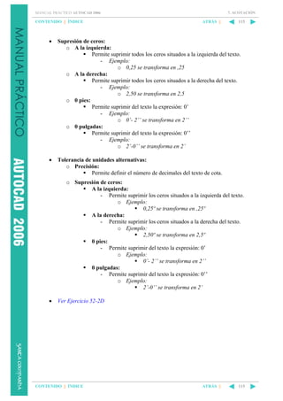 7. ACOTACIÓN

MANUAL PRÁCTICO AUTOCAD 2006

CONTENIDO || ÍNDICE

ATRÁS ||

115

•

Supresión de ceros:
o A la izquierda:
Permite suprimir todos los ceros situados a la izquierda del texto.
- Ejemplo:
o 0,25 se transforma en ,25
o A la derecha:
Permite suprimir todos los ceros situados a la derecha del texto.
- Ejemplo:
o 2,50 se transforma en 2,5
o 0 pies:
Permite suprimir del texto la expresión: 0’
- Ejemplo:
o 0’- 2’’ se transforma en 2’’
o 0 pulgadas:
Permite suprimir del texto la expresión: 0’’
- Ejemplo:
o 2’-0’’ se transforma en 2’

•

Tolerancia de unidades alternativas:
o Precisión:
Permite definir el número de decimales del texto de cota.
o Supresión de ceros:
A la izquierda:
- Permite suprimir los ceros situados a la izquierda del texto.
o Ejemplo:
0,25º se transforma en ,25º
A la derecha:
- Permite suprimir los ceros situados a la derecha del texto.
o Ejemplo:
2,50º se transforma en 2,5º
0 pies:
- Permite suprimir del texto la expresión: 0’
o Ejemplo:
0’- 2’’ se transforma en 2’’
0 pulgadas:
- Permite suprimir del texto la expresión: 0’’
o Ejemplo:
2’-0’’ se transforma en 2’

•

Ver Ejercicio 52-2D

CONTENIDO || ÍNDICE

ATRÁS ||

115

 