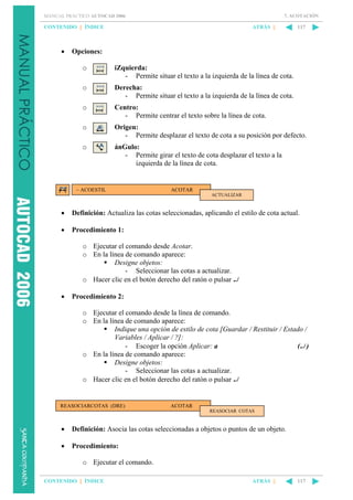 7. ACOTACIÓN

MANUAL PRÁCTICO AUTOCAD 2006

CONTENIDO || ÍNDICE

•

ATRÁS ||

117

Opciones:
o

iZquierda:
- Permite situar el texto a la izquierda de la línea de cota.

o

Derecha:
- Permite situar el texto a la izquierda de la línea de cota.

o

Centro:
- Permite centrar el texto sobre la línea de cota.

o

Origen:
- Permite desplazar el texto de cota a su posición por defecto.

o

ánGulo:
- Permite girar el texto de cota desplazar el texto a la
izquierda de la línea de cota.

– ACOESTIL

ACOTAR
ACTUALIZAR

•

Definición: Actualiza las cotas seleccionadas, aplicando el estilo de cota actual.

•

Procedimiento 1:
o Ejecutar el comando desde Acotar.
o En la línea de comando aparece:
Designe objetos:
- Seleccionar las cotas a actualizar.
o Hacer clic en el botón derecho del ratón o pulsar ↵

•

Procedimiento 2:
o Ejecutar el comando desde la línea de comando.
o En la línea de comando aparece:
Indique una opción de estilo de cota [Guardar / Restituir / Estado /
Variables / Aplicar / ?]:
- Escoger la opción Aplicar: a
(↵ )
o En la línea de comando aparece:
Designe objetos:
- Seleccionar las cotas a actualizar.
o Hacer clic en el botón derecho del ratón o pulsar ↵

REASOCIARCOTAS (DRE)

ACOTAR
REASOCIAR COTAS

•

Definición: Asocia las cotas seleccionadas a objetos o puntos de un objeto.

•

Procedimiento:
o Ejecutar el comando.

CONTENIDO || ÍNDICE

ATRÁS ||

117

 